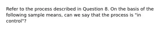 Refer to the process described in Question 8. On the basis of the following sample means, can we say that the process is "in control"?