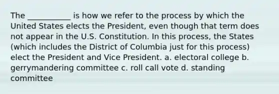 The ___________ is how we refer to the process by which the United States elects the President, even though that term does not appear in the U.S. Constitution. In this process, the States (which includes the District of Columbia just for this process) elect the President and Vice President. a. electoral college b. gerrymandering committee c. roll call vote d. standing committee