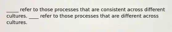 _____ refer to those processes that are consistent across different cultures. ____ refer to those processes that are different across cultures.