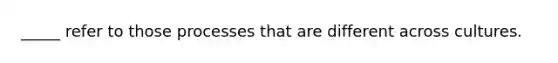 _____ refer to those processes that are different across cultures.