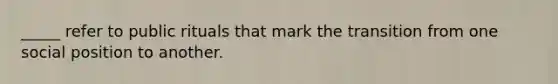 _____ refer to public rituals that mark the transition from one social position to another.
