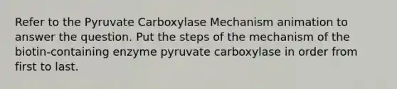 Refer to the Pyruvate Carboxylase Mechanism animation to answer the question. Put the steps of the mechanism of the biotin-containing enzyme pyruvate carboxylase in order from first to last.