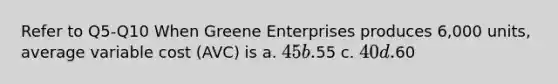 Refer to Q5-Q10 When Greene Enterprises produces 6,000 units, average variable cost (AVC) is a. 45 b.55 c. 40 d.60