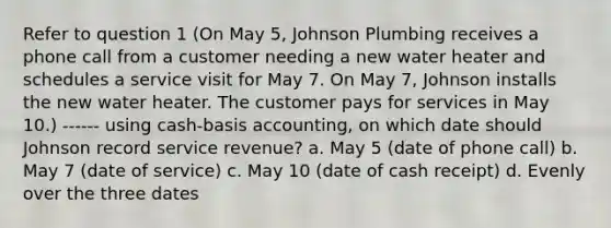 Refer to question 1 (On May 5, Johnson Plumbing receives a phone call from a customer needing a new water heater and schedules a service visit for May 7. On May 7, Johnson installs the new water heater. The customer pays for services in May 10.) ------ using cash-basis accounting, on which date should Johnson record service revenue? a. May 5 (date of phone call) b. May 7 (date of service) c. May 10 (date of cash receipt) d. Evenly over the three dates