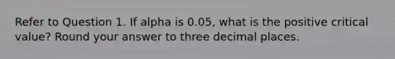 Refer to Question 1. If alpha is 0.05, what is the positive critical value? Round your answer to three decimal places.