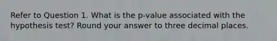 Refer to Question 1. What is the p-value associated with the hypothesis test? Round your answer to three decimal places.