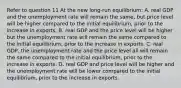 Refer to question 11 At the new​ long-run equilibrium: A. real GDP and the unemployment rate will remain the​ same, but price level will be higher compared to the initial​ equilibrium, prior to the increase in exports. B. real GDP and the price level will be higher but the unemployment rate will remain the same compared to the initial​ equilibrium, prior to the increase in exports. C. real​ GDP, the unemployment rate and the price level all will remain the same compared to the initial​ equilibrium, prior to the increase in exports. D. real GDP and price level will be higher and the unemployment rate will be lower compared to the initial​ equilibrium, prior to the increase in exports.