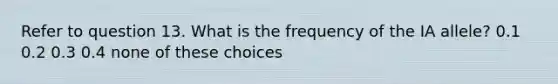 Refer to question 13. What is the frequency of the IA allele? 0.1 0.2 0.3 0.4 none of these choices