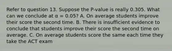 Refer to question 13. Suppose the P-value is really 0.305. What can we conclude at α = 0.05? A. On average students improve their score the second time. B. There is insufficient evidence to conclude that students improve their score the second time on average. C. On average students score the same each time they take the ACT exam