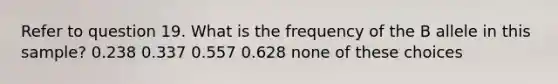 Refer to question 19. What is the frequency of the B allele in this sample? 0.238 0.337 0.557 0.628 none of these choices