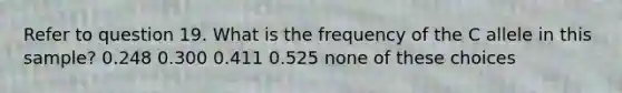 Refer to question 19. What is the frequency of the C allele in this sample? 0.248 0.300 0.411 0.525 none of these choices