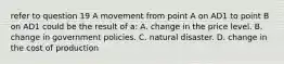 refer to question 19 A movement from point A on AD1 to point B on AD1 could be the result of a: A. change in the price level. B. change in government policies. C. natural disaster. D. change in the cost of production