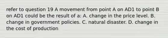 refer to question 19 A movement from point A on AD1 to point B on AD1 could be the result of a: A. change in the price level. B. change in government policies. C. natural disaster. D. change in the cost of production