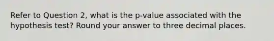 Refer to Question 2, what is the p-value associated with the hypothesis test? Round your answer to three decimal places.