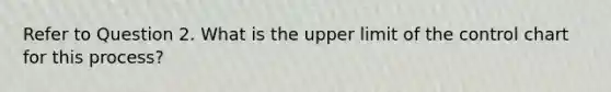 Refer to Question 2. What is the upper limit of the control chart for this process?