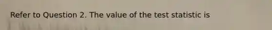 Refer to Question 2. The value of <a href='https://www.questionai.com/knowledge/kzeQt8hpQB-the-test-statistic' class='anchor-knowledge'>the test statistic</a> is