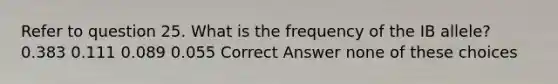 Refer to question 25. What is the frequency of the IB allele? 0.383 0.111 0.089 0.055 Correct Answer none of these choices