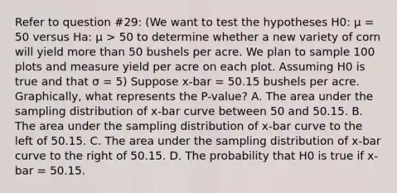 Refer to question #29: (We want to test the hypotheses H0: μ = 50 versus Ha: μ > 50 to determine whether a new variety of corn will yield <a href='https://www.questionai.com/knowledge/keWHlEPx42-more-than' class='anchor-knowledge'>more than</a> 50 bushels per acre. We plan to sample 100 plots and measure yield per acre on each plot. Assuming H0 is true and that σ = 5) Suppose x-bar = 50.15 bushels per acre. Graphically, what represents the P-value? A. The area under the sampling distribution of x-bar curve between 50 and 50.15. B. The area under the sampling distribution of x-bar curve to the left of 50.15. C. The area under the sampling distribution of x-bar curve to the right of 50.15. D. The probability that H0 is true if x-bar = 50.15.