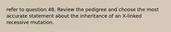 refer to question 48, Review the pedigree and choose the most accurate statement about the inheritance of an X-linked recessive mutation.