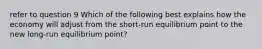 refer to question 9 Which of the following best explains how the economy will adjust from the​ short-run equilibrium point to the new​ long-run equilibrium​ point?