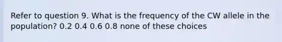 Refer to question 9. What is the frequency of the CW allele in the population? 0.2 0.4 0.6 0.8 none of these choices