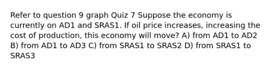 Refer to question 9 graph Quiz 7 Suppose the economy is currently on AD1 and SRAS1. If oil price increases, increasing the cost of production, this economy will move? A) from AD1 to AD2 B) from AD1 to AD3 C) from SRAS1 to SRAS2 D) from SRAS1 to SRAS3