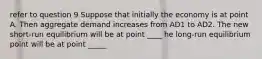 refer to question 9 Suppose that initially the economy is at point A. Then aggregate demand increases from AD1 to AD2. The new​ short-run equilibrium will be at point ____ he​ long-run equilibrium point will be at point _____