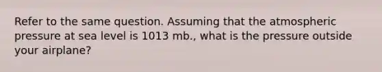 Refer to the same question. Assuming that the atmospheric pressure at sea level is 1013 mb., what is the pressure outside your airplane?