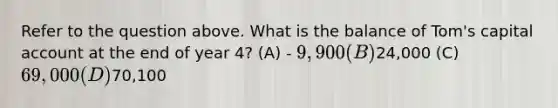 Refer to the question above. What is the balance of Tom's capital account at the end of year 4? (A) - 9,900 (B)24,000 (C) 69,000 (D)70,100