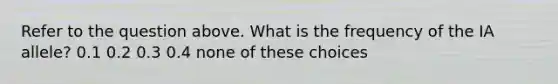 Refer to the question above. What is the frequency of the IA allele? 0.1 0.2 0.3 0.4 none of these choices