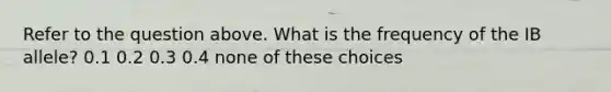 Refer to the question above. What is the frequency of the IB allele? 0.1 0.2 0.3 0.4 none of these choices