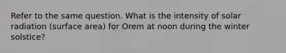 Refer to the same question. What is the intensity of <a href='https://www.questionai.com/knowledge/kr1ksgm4Kk-solar-radiation' class='anchor-knowledge'>solar radiation</a> (surface area) for Orem at noon during the winter solstice?