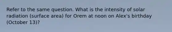 Refer to the same question. What is the intensity of <a href='https://www.questionai.com/knowledge/kr1ksgm4Kk-solar-radiation' class='anchor-knowledge'>solar radiation</a> (surface area) for Orem at noon on Alex's birthday (October 13)?