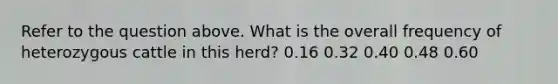 Refer to the question above. What is the overall frequency of heterozygous cattle in this herd? 0.16 0.32 0.40 0.48 0.60