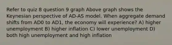 Refer to quiz 8 question 9 graph Above graph shows the Keynesian perspective of AD-AS model. When aggregate demand shifts from AD0 to AD1, the economy will experience? A) higher unemployment B) higher inflation C) lower unemployment D) both high unemployment and high inflation