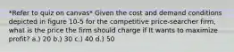 *Refer to quiz on canvas* Given the cost and demand conditions depicted in figure 10-5 for the competitive price-searcher firm, what is the price the firm should charge if It wants to maximize profit? a.) 20 b.) 30 c.) 40 d.) 50