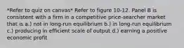 *Refer to quiz on canvas* Refer to figure 10-12. Panel B is consistent with a firm in a competitive price-searcher market that is a.) not in long-run equilibrium b.) in long-run equilibrium c.) producing in efficient scale of output d.) earning a positive economic profit