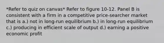 *Refer to quiz on canvas* Refer to figure 10-12. Panel B is consistent with a firm in a competitive price-searcher market that is a.) not in long-run equilibrium b.) in long-run equilibrium c.) producing in efficient scale of output d.) earning a positive economic profit