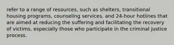 refer to a range of resources, such as shelters, transitional housing programs, counseling services, and 24-hour hotlines that are aimed at reducing the suffering and facilitating the recovery of victims, especially those who participate in the criminal justice process.