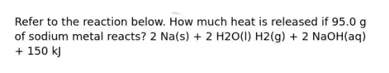 Refer to the reaction below. How much heat is released if 95.0 g of sodium metal reacts? 2 Na(s) + 2 H2O(l) H2(g) + 2 NaOH(aq) + 150 kJ