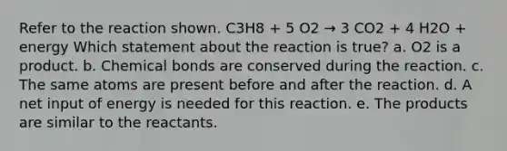 Refer to the reaction shown. C3H8 + 5 O2 → 3 CO2 + 4 H2O + energy Which statement about the reaction is true? a. O2 is a product. b. Chemical bonds are conserved during the reaction. c. The same atoms are present before and after the reaction. d. A net input of energy is needed for this reaction. e. The products are similar to the reactants.