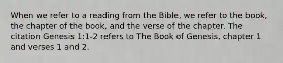 When we refer to a reading from the Bible, we refer to the book, the chapter of the book, and the verse of the chapter. The citation Genesis 1:1-2 refers to The Book of Genesis, chapter 1 and verses 1 and 2.