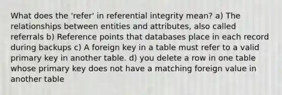 What does the 'refer' in referential integrity mean? a) The relationships between entities and attributes, also called referrals b) Reference points that databases place in each record during backups c) A foreign key in a table must refer to a valid primary key in another table. d) you delete a row in one table whose primary key does not have a matching foreign value in another table