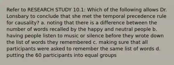 Refer to RESEARCH STUDY 10.1: Which of the following allows Dr. Lonsbary to conclude that she met the temporal precedence rule for causality? a. noting that there is a difference between the number of words recalled by the happy and neutral people b. having people listen to music or silence before they wrote down the list of words they remembered c. making sure that all participants were asked to remember the same list of words d. putting the 60 participants into equal groups