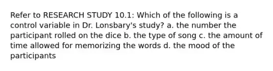 Refer to RESEARCH STUDY 10.1: Which of the following is a control variable in Dr. Lonsbary's study? a. the number the participant rolled on the dice b. the type of song c. the amount of time allowed for memorizing the words d. the mood of the participants