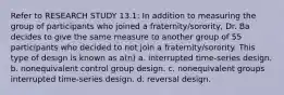 Refer to RESEARCH STUDY 13.1: In addition to measuring the group of participants who joined a fraternity/sorority, Dr. Ba decides to give the same measure to another group of 55 participants who decided to not join a fraternity/sorority. This type of design is known as a(n) a. interrupted time-series design. b. nonequivalent control group design. c. nonequivalent groups interrupted time-series design. d. reversal design.