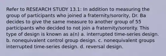 Refer to RESEARCH STUDY 13.1: In addition to measuring the group of participants who joined a fraternity/sorority, Dr. Ba decides to give the same measure to another group of 55 participants who decided to not join a fraternity/sorority. This type of design is known as a(n) a. interrupted time-series design. b. nonequivalent control group design. c. nonequivalent groups interrupted time-series design. d. reversal design.