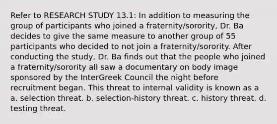 Refer to RESEARCH STUDY 13.1: In addition to measuring the group of participants who joined a fraternity/sorority, Dr. Ba decides to give the same measure to another group of 55 participants who decided to not join a fraternity/sorority. After conducting the study, Dr. Ba finds out that the people who joined a fraternity/sorority all saw a documentary on body image sponsored by the InterGreek Council the night before recruitment began. This threat to internal validity is known as a a. selection threat. b. selection-history threat. c. history threat. d. testing threat.