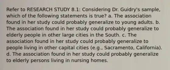 Refer to RESEARCH STUDY 8.1: Considering Dr. Guidry's sample, which of the following statements is true? a. The association found in her study could probably generalize to young adults. b. The association found in her study could probably generalize to elderly people in other large cities in the South. c. The association found in her study could probably generalize to people living in other capital cities (e.g., Sacramento, California). d. The association found in her study could probably generalize to elderly persons living in nursing homes.