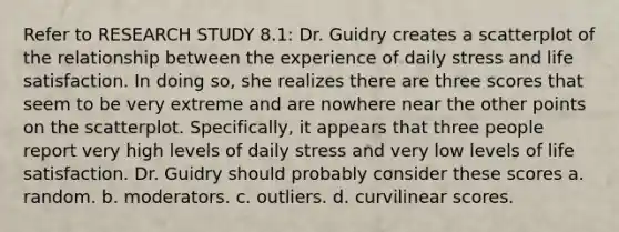 Refer to RESEARCH STUDY 8.1: Dr. Guidry creates a scatterplot of the relationship between the experience of daily stress and life satisfaction. In doing so, she realizes there are three scores that seem to be very extreme and are nowhere near the other points on the scatterplot. Specifically, it appears that three people report very high levels of daily stress and very low levels of life satisfaction. Dr. Guidry should probably consider these scores a. random. b. moderators. c. outliers. d. curvilinear scores.